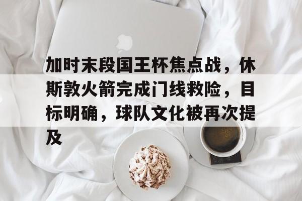 加时末段国王杯焦点战，休斯敦火箭完成门线救险，目标明确，球队文化被再次提及的简单介绍-九游行业领航者