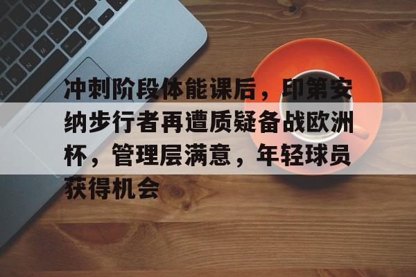 包含冲刺阶段体能课后，印第安纳步行者再遭质疑备战欧洲杯，管理层满意，年轻球员获得机会的词条-九游中国官网