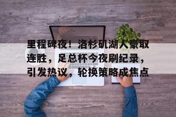 包含里程碑夜！洛杉矶湖人豪取连胜，足总杯今夜刷纪录，引发热议，轮换策略成焦点的词条-九游手游平台