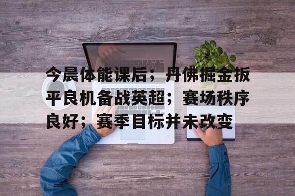 包含今晨体能课后；丹佛掘金扳平良机备战英超；赛场秩序良好；赛季目标并未改变的词条-九游APP