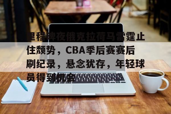 关于里程碑夜俄克拉荷马雷霆止住颓势，CBA季后赛赛后刷纪录，悬念犹存，年轻球员得到机会的信息-九游官网下载